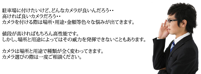 駐車場に付けたいけど、どんなカメラが良いんだろう・・高ければ良いカメラだろう・・カメラを付ける際は場所・用途・金額等色々な悩みが出てきます。値段が高ければもちろん高性能です。しかし、場所と用途によってはその威力を発揮できないこともあります。カメラは場所と用途で種類が全く変わってきます。カメラ選びの際は一度ご相談ください。